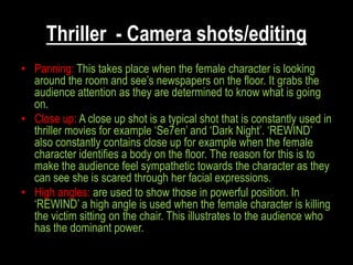 Thriller - Camera shots/editing
• Panning: This takes place when the female character is looking
  around the room and see‟s newspapers on the floor. It grabs the
  audience attention as they are determined to know what is going
  on.
• Close up: A close up shot is a typical shot that is constantly used in
  thriller movies for example „Se7en‟ and „Dark Night‟. „REWIND‟
  also constantly contains close up for example when the female
  character identifies a body on the floor. The reason for this is to
  make the audience feel sympathetic towards the character as they
  can see she is scared through her facial expressions.
• High angles: are used to show those in powerful position. In
  „REWIND‟ a high angle is used when the female character is killing
  the victim sitting on the chair. This illustrates to the audience who
  has the dominant power.
 