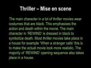 Thriller – Mise en scene
The main character in a lot of thriller movies wear
costumes that are black. This emphasises the
action and death within the movie. The main
character in „REWIND‟ is dressed in black to
symbolize death. Most thriller movies take place in
a house for example „When a stranger calls‟ this is
to make the actual movie look more realistic. The
majority of „REWIND‟ opening sequence also takes
place in a house.
 