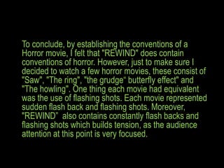 To conclude, by establishing the conventions of a
Horror movie, I felt that "REWIND" does contain
conventions of horror. However, just to make sure I
decided to watch a few horror movies, these consist of
"Saw", "The ring", "the grudge“ butterfly effect" and
"The howling". One thing each movie had equivalent
was the use of flashing shots. Each movie represented
sudden flash back and flashing shots. Moreover,
"REWIND” also contains constantly flash backs and
flashing shots which builds tension, as the audience
attention at this point is very focused.
 
