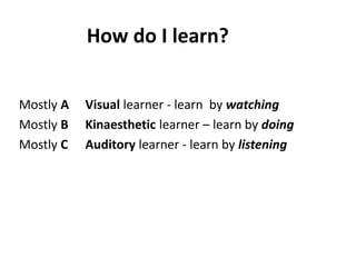 How do I learn?
Mostly A Visual learner - learn by watching
Mostly B Kinaesthetic learner – learn by doing
Mostly C Auditory learner - learn by listening
 