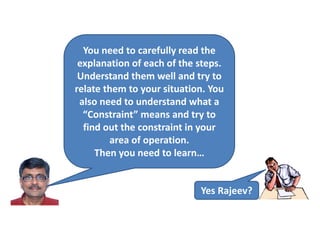 You need to carefully read the
explanation of each of the steps.
Understand them well and try to
relate them to your situation. You
also need to understand what a
“Constraint” means and try to
find out the constraint in your
area of operation.
Then you need to learn…
Yes Rajeev?
 