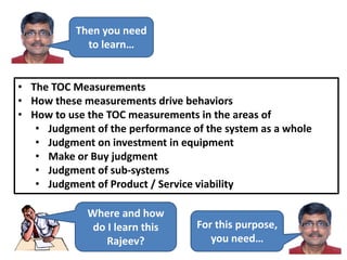 Then you need
to learn…
• The TOC Measurements
• How these measurements drive behaviors
• How to use the TOC measurements in the areas of
• Judgment of the performance of the system as a whole
• Judgment on investment in equipment
• Make or Buy judgment
• Judgment of sub-systems
• Judgment of Product / Service viability
Where and how
do I learn this
Rajeev?
For this purpose,
you need…
 