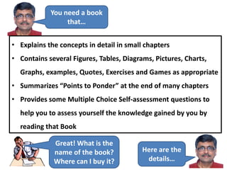 You need a book
that…
• Explains the concepts in detail in small chapters
• Contains several Figures, Tables, Diagrams, Pictures, Charts,
Graphs, examples, Quotes, Exercises and Games as appropriate
• Summarizes “Points to Ponder” at the end of many chapters
• Provides some Multiple Choice Self-assessment questions to
help you to assess yourself the knowledge gained by you by
reading that Book
Great! What is the
name of the book?
Where can I buy it?
Here are the
details…
 