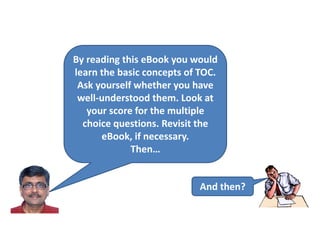 By reading this eBook you would
learn the basic concepts of TOC.
Ask yourself whether you have
well-understood them. Look at
your score for the multiple
choice questions. Revisit the
eBook, if necessary.
Then…
And then?
 