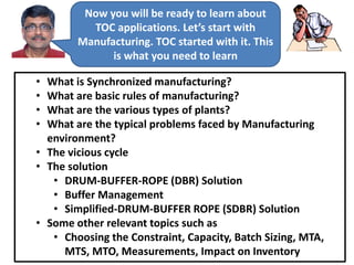 Now you will be ready to learn about
TOC applications. Let’s start with
Manufacturing. TOC started with it. This
is what you need to learn
• What is Synchronized manufacturing?
• What are basic rules of manufacturing?
• What are the various types of plants?
• What are the typical problems faced by Manufacturing
environment?
• The vicious cycle
• The solution
• DRUM-BUFFER-ROPE (DBR) Solution
• Buffer Management
• Simplified-DRUM-BUFFER ROPE (SDBR) Solution
• Some other relevant topics such as
• Choosing the Constraint, Capacity, Batch Sizing, MTA,
MTS, MTO, Measurements, Impact on Inventory
 