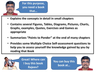 For this purpose,
you need a book
that…
• Explains the concepts in detail in small chapters
• Contains several Figures, Tables, Diagrams, Pictures, Charts,
Graphs, examples, Quotes, Exercises and Games as
appropriate
• Summarizes “Points to Ponder” at the end of many chapters
• Provides some Multiple Choice Self-assessment questions to
help you to assess yourself the knowledge gained by you by
reading that Book
Great! Where can
I buy this book
Rajeev?
You can buy this
book at…
 