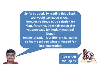 So far so good. By reading this eBook,
you would gain good enough
knowledge about TOC’s solution for
Manufacturing. Does this mean that
you are ready for implementation?
Nope!
Implementation is a different ballgame.
So let me tell you what is needed for
implementation
Please tell
me Rajeev
 