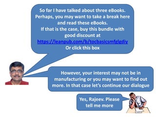 So far I have talked about three eBooks.
Perhaps, you may want to take a break here
and read these eBooks.
If that is the case, buy this bundle with
good discount at
https://leanpub.com/b/tocbasicsmfglgdiy
Or click this box
However, your interest may not be in
manufacturing or you may want to find out
more. In that case let’s continue our dialogue
Yes, Rajeev. Please
tell me more
 