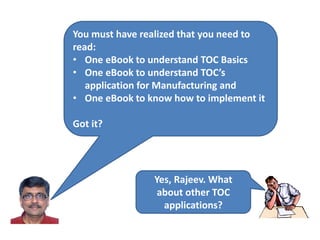 You must have realized that you need to
read:
• One eBook to understand TOC Basics
• One eBook to understand TOC’s
application for Manufacturing and
• One eBook to know how to implement it
Got it?
Yes, Rajeev. What
about other TOC
applications?
 