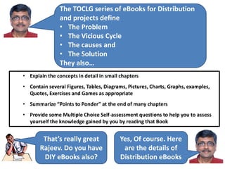 The TOCLG series of eBooks for Distribution
and projects define
• The Problem
• The Vicious Cycle
• The causes and
• The Solution
They also…
• Explain the concepts in detail in small chapters
• Contain several Figures, Tables, Diagrams, Pictures, Charts, Graphs, examples,
Quotes, Exercises and Games as appropriate
• Summarize “Points to Ponder” at the end of many chapters
• Provide some Multiple Choice Self-assessment questions to help you to assess
yourself the knowledge gained by you by reading that Book
That’s really great
Rajeev. Do you have
DIY eBooks also?
Yes, Of course. Here
are the details of
Distribution eBooks
 