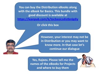 You can buy the Distribution eBooks along
with the eBook for Basics. This bundle with
good discount is available at
https://leanpub.com/b/tocbasicsdistbnlgdiy
Or click this box
However, your interest may not be
in Distribution or you may want to
know more. In that case let’s
continue our dialogue
Yes, Rajeev. Please tell me the
names of the eBooks for Projects
and where to buy them
 