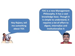 Hey Rajeev, tell
me something
about TOC
TOC is a new Management
Philosophy. It has a vast
knowledge base. Though it
is simple to understand, it
requires a lot of effort to
digest, internalize and
institutionalize it
 