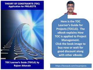 Here is the TOC
Learner’s Guide for
Projects (TOCLG). The
eBook explains How
TOC is applied to Project
Management.
Click the book image to
buy now or wait for
good discount along
with other eBooks
https://leanpub.com/tocprojects
 