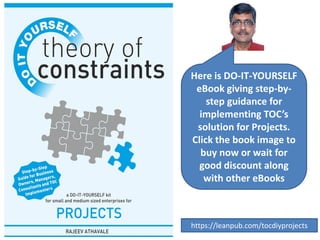Here is DO-IT-YOURSELF
eBook giving step-by-
step guidance for
implementing TOC’s
solution for Projects.
Click the book image to
buy now or wait for
good discount along
with other eBooks
https://leanpub.com/tocdiyprojects
 