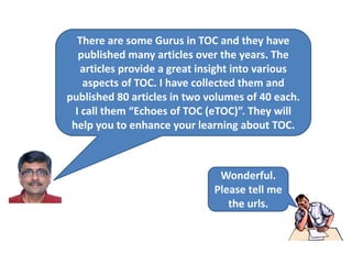 Wonderful.
Please tell me
the urls.
There are some Gurus in TOC and they have
published many articles over the years. The
articles provide a great insight into various
aspects of TOC. I have collected them and
published 80 articles in two volumes of 40 each.
I call them “Echoes of TOC (eTOC)”. They will
help you to enhance your learning about TOC.
 