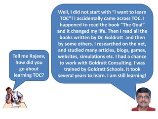 Tell me Rajeev,
how did you
go about
learning TOC?
Well, I did not start with “I want to learn
TOC”! I accidentally came across TOC. I
happened to read the book “The Goal”
and it changed my life. Then I read all the
books written by Dr. Goldratt and then
by some others. I researched on the net,
and studied many articles, blogs, games,
websites, simulations etc. I had a chance
to work with Goldratt Consulting. I was
trained by Goldratt Schools. It took
several years to learn. I am still learning!
 