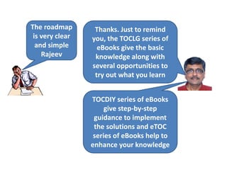 The roadmap
is very clear
and simple
Rajeev
Thanks. Just to remind
you, the TOCLG series of
eBooks give the basic
knowledge along with
several opportunities to
try out what you learn
TOCDIY series of eBooks
give step-by-step
guidance to implement
the solutions and eTOC
series of eBooks help to
enhance your knowledge
 