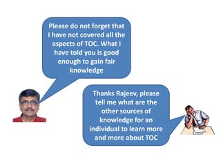 Please do not forget that
I have not covered all the
aspects of TOC. What I
have told you is good
enough to gain fair
knowledge
Thanks Rajeev, please
tell me what are the
other sources of
knowledge for an
individual to learn more
and more about TOC
 