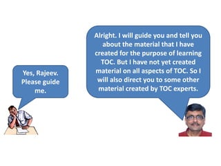 Yes, Rajeev.
Please guide
me.
Alright. I will guide you and tell you
about the material that I have
created for the purpose of learning
TOC. But I have not yet created
material on all aspects of TOC. So I
will also direct you to some other
material created by TOC experts.
 