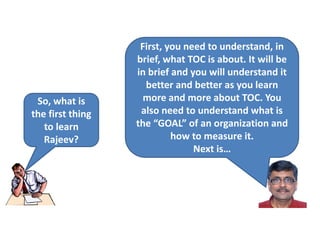 So, what is
the first thing
to learn
Rajeev?
First, you need to understand, in
brief, what TOC is about. It will be
in brief and you will understand it
better and better as you learn
more and more about TOC. You
also need to understand what is
the “GOAL” of an organization and
how to measure it.
Next is…
 