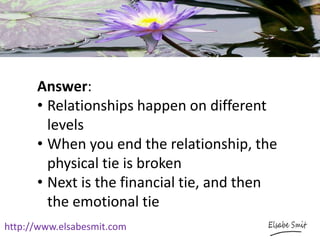 http://www.elsabesmit.com
Answer:
• Relationships happen on different
levels
• When you end the relationship, the
physical tie is broken
• Next is the financial tie, and then
the emotional tie
 