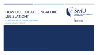 HOW DO I LOCATE SINGAPORE
LEGISLATION?
ELIZABETH NAUMCZYK, HEAD OF LAW LIBRARY
CHAI YEE XIN, LAW LIBRARIAN
© COPYRIGHT 2016 SINGAPORE MANAGEMENT UNIVERSITY, SMU LIBRARIES. ALL RIGHTS RESERVED.
 