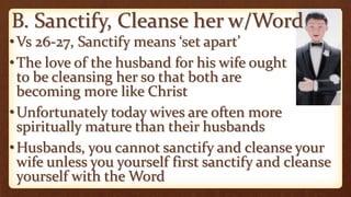 B. Sanctify, Cleanse her w/Word
•Vs 26-27, Sanctify means ‘set apart’
•The love of the husband for his wife ought
to be cleansing her so that both are
becoming more like Christ
•Unfortunately today wives are often more
spiritually mature than their husbands
•Husbands, you cannot sanctify and cleanse your
wife unless you yourself first sanctify and cleanse
yourself with the Word
 