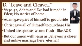 D. “Leave and Cleave…”
•Vs 30-32, Adam and Eve had it made in
Eden; No stories of home…
•Adam gave part of himself to get a bride
•Christ gave all of Himself to purchase His
•United are spouses as one flesh– like A&E
•But our union with Jesus as Believers is closer,
and unlike marriage here, eternal!
 