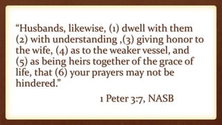 “Husbands, likewise, (1) dwell with them
(2) with understanding ,(3) giving honor to
the wife, (4) as to the weaker vessel, and
(5) as being heirs together of the grace of
life, that (6) your prayers may not be
hindered.”
1 Peter 3:7, NASB
 