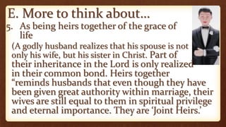 E. More to think about…
5. As being heirs together of the grace of
life
(A godly husband realizes that his spouse is not
only his wife, but his sister in Christ. Part of
their inheritance in the Lord is only realized
in their common bond. Heirs together
“reminds husbands that even though they have
been given great authority within marriage, their
wives are still equal to them in spiritual privilege
and eternal importance. They are ‘Joint Heirs.’
 