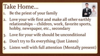 Take Home…
1. Be the priest of your family
2. Love your wife first and make all other earthly
relationships – children, work, favorite sports,
hobby, newspaper, etc., secondary
3. Love for your wife should be unconditional
4. Don’t try to fix everything (Just Listen)
5. Listen well with full attention (Mentally present)
 