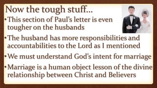 Now the tough stuff…
•This section of Paul’s letter is even
tougher on the husbands
•The husband has more responsibilities and
accountabilities to the Lord as I mentioned
•We must understand God’s intent for marriage
•Marriage is a human object lesson of the divine
relationship between Christ and Believers
 