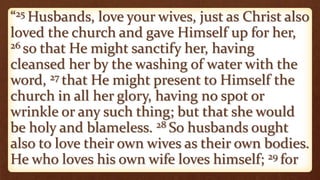 “25 Husbands, love your wives, just as Christ also
loved the church and gave Himself up for her,
26 so that He might sanctify her, having
cleansed her by the washing of water with the
word, 27 that He might present to Himself the
church in all her glory, having no spot or
wrinkle or any such thing; but that she would
be holy and blameless. 28 So husbands ought
also to love their own wives as their own bodies.
He who loves his own wife loves himself; 29 for
 