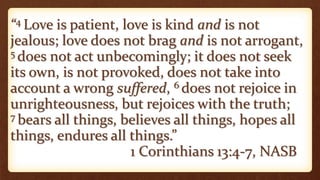 “4 Love is patient, love is kind and is not
jealous; love does not brag and is not arrogant,
5 does not act unbecomingly; it does not seek
its own, is not provoked, does not take into
account a wrong suffered, 6 does not rejoice in
unrighteousness, but rejoices with the truth;
7 bears all things, believes all things, hopes all
things, endures all things.”
1 Corinthians 13:4-7, NASB
 