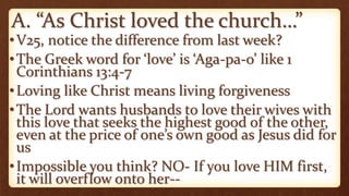 A. “As Christ loved the church…”
•V25, notice the difference from last week?
•The Greek word for ‘love’ is ‘Aga-pa-o’ like 1
Corinthians 13:4-7
•Loving like Christ means living forgiveness
•The Lord wants husbands to love their wives with
this love that seeks the highest good of the other,
even at the price of one’s own good as Jesus did for
us
•Impossible you think? NO- If you love HIM first,
it will overflow onto her--
 