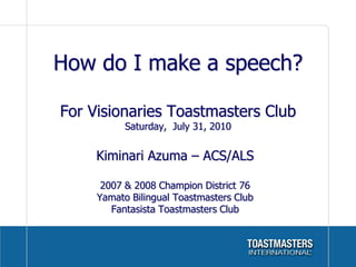 How do I make a speech?

For Visionaries Toastmasters Club
           Saturday, July 31, 2010


     Kiminari Azuma – ACS/ALS

      2007 & 2008 Champion District 76
     Yamato Bilingual Toastmasters Club
        Fantasista Toastmasters Club
 