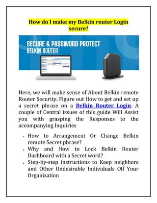 How do I make my Belkin router Login
secure?
Here, we will make sense of About Belkin remote
Router Security. Figure out How to get and set up
a secret phrase on a Belkin Router Login. A
couple of Central issues of this guide Will Assist
you with grasping the Responses to the
accompanying Inquiries
 How to Arrangement Or Change Belkin
remote Secret phrase?
 Why and How to Lock Belkin Router
Dashboard with a Secret word?
 Step-by-step instructions to Keep neighbors
and Other Undesirable Individuals Off Your
Organization
 