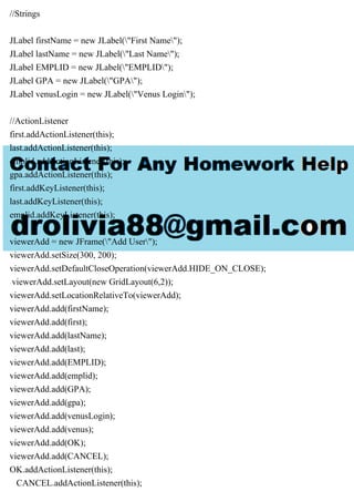//Strings
JLabel firstName = new JLabel("First Name");
JLabel lastName = new JLabel("Last Name");
JLabel EMPLID = new JLabel("EMPLID");
JLabel GPA = new JLabel("GPA");
JLabel venusLogin = new JLabel("Venus Login");
//ActionListener
first.addActionListener(this);
last.addActionListener(this);
emplid.addActionListener(this);
gpa.addActionListener(this);
first.addKeyListener(this);
last.addKeyListener(this);
emplid.addKeyListener(this);
viewerAdd = new JFrame("Add User");
viewerAdd.setSize(300, 200);
viewerAdd.setDefaultCloseOperation(viewerAdd.HIDE_ON_CLOSE);
viewerAdd.setLayout(new GridLayout(6,2));
viewerAdd.setLocationRelativeTo(viewerAdd);
viewerAdd.add(firstName);
viewerAdd.add(first);
viewerAdd.add(lastName);
viewerAdd.add(last);
viewerAdd.add(EMPLID);
viewerAdd.add(emplid);
viewerAdd.add(GPA);
viewerAdd.add(gpa);
viewerAdd.add(venusLogin);
viewerAdd.add(venus);
viewerAdd.add(OK);
viewerAdd.add(CANCEL);
OK.addActionListener(this);
CANCEL.addActionListener(this);
 