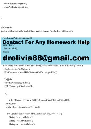 venus.setEditable(false);
viewerAdd.setVisible(true);
}
@Override
public void actionPerformed(ActionEvent e) throws NumberFormatException
{
switch(e.getActionCommand())
{
case "Exit":
System.exit(0);
break;
case "Open":
FileDialog fileChooser = new FileDialog(viewerAdd,"Select file",FileDialog.LOAD);
fileChooser.setVisible(true);
JFileChooser a = new JFileChooser(fileChooser.getFile());
File[] file;
file = fileChooser.getFiles();
if(fileChooser.getFile() != null)
{
try
{
BufferedReader br = new BufferedReader(new FileReader(file[0]));
String line;
while ((line = br.readLine()) != null)
{
StringTokenizer st = new StringTokenizer(line, "," +" ");
String f = st.nextToken();
String l = st.nextToken();
String em = st.nextToken();
 