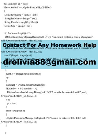 boolean emp, ga = false;
if(userAction1 == JOptionPane.YES_OPTION)
{
String firstName = first.getText();
String lastName = last.getText();
String Emplid = emplid.getText();
String Gpa = gpa.getText();
if (firstName.length() < 2)
JOptionPane.showMessageDialog(null, "First Name must contain at least 2 characters",
null, JOptionPane.ERROR_MESSAGE);
else if (lastName.length() < 2)
JOptionPane.showMessageDialog(null, "Last Name must contain at least 2 characters",
null, JOptionPane.ERROR_MESSAGE);
else if (Emplid.length()!=8)
JOptionPane.showMessageDialog(null, "EMPLID must contain 8 numbers", null,
JOptionPane.ERROR_MESSAGE);
try
{
number = Integer.parseInt(Emplid);
try
{
number1 = Double.parseDouble(Gpa);
if(number1 < 0 || number1 > 4)
JOptionPane.showMessageDialog(null, "GPA must be between 0.0 - 4.0", null,
JOptionPane.ERROR_MESSAGE);
else
ga = true;
}
catch (Exception s)
{
JOptionPane.showMessageDialog(null, "GPA must be between 0.0 - 4.0", null,
JOptionPane.ERROR_MESSAGE);
}
}
 