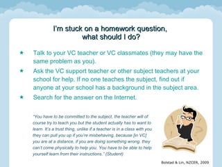 Talk to your VC teacher or VC classmates (they may have the same problem as you). Ask the VC support teacher or other subject teachers at your school for help. If no one teaches the subject, find out if anyone at your school has a background in the subject area.  Search for the answer on the Internet. I’m stuck on a homework question,  what should I do? “ You have to be committed to the subject, the teacher will of course try to teach you but the student actually has to want to learn. It’s a trust thing, unlike if a teacher is in a class with you they can pull you up if you’re misbehaving, because [in VC] you are at a distance, if you are doing something wrong, they can’t come physically to help you. You have to be able to help yourself learn from their instructions.” (Student) 