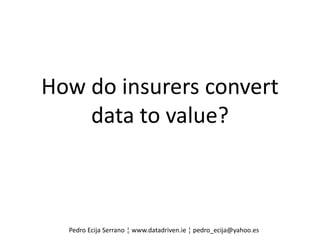 How do insurers convert
data to value?
Pedro Ecija Serrano ¦ www.datadriven.ie ¦ pedro_ecija@yahoo.es
 