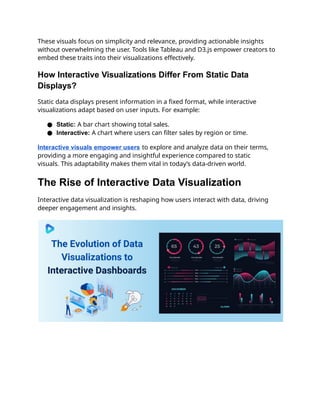 These visuals focus on simplicity and relevance, providing actionable insights
without overwhelming the user. Tools like Tableau and D3.js empower creators to
embed these traits into their visualizations effectively.
How Interactive Visualizations Differ From Static Data
Displays?
Static data displays present information in a fixed format, while interactive
visualizations adapt based on user inputs. For example:
● Static: A bar chart showing total sales.
● Interactive: A chart where users can filter sales by region or time.
Interactive visuals empower users to explore and analyze data on their terms,
providing a more engaging and insightful experience compared to static
visuals. This adaptability makes them vital in today’s data-driven world.
The Rise of Interactive Data Visualization
Interactive data visualization is reshaping how users interact with data, driving
deeper engagement and insights.
 