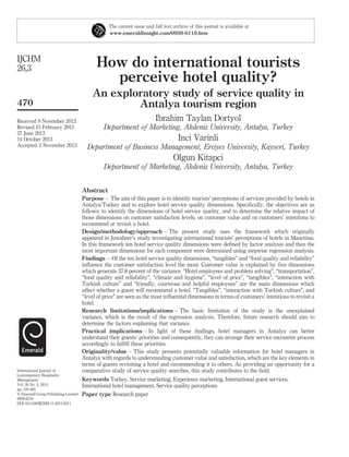 How do international tourists
perceive hotel quality?
An exploratory study of service quality in
Antalya tourism region
Ibrahim Taylan Dortyol
Department of Marketing, Akdeniz University, Antalya, Turkey
Inci Varinli
Department of Business Management, Erciyes University, Kayseri, Turkey
Olgun Kitapci
Department of Marketing, Akdeniz University, Antalya, Turkey
Abstract
Purpose – The aim of this paper is to identify tourists’ perceptions of services provided by hotels in
Antalya/Turkey and to explore hotel service quality dimensions. Speciﬁcally, the objectives are as
follows: to identify the dimensions of hotel service quality, and to determine the relative impact of
those dimensions on customer satisfaction levels, on customer value and on customers’ intentions to
recommend or revisit a hotel.
Design/methodology/approach – The present study uses the framework which originally
appeared in Juwaheer’s study investigating international tourists’ perceptions of hotels in Mauritius.
In this framework ten hotel service quality dimensions were deﬁned by factor analysis and then the
most important dimensions for each component were determined using stepwise regression analysis.
Findings – Of the ten hotel service quality dimensions, “tangibles” and “food quality and reliability”
inﬂuence the customer satisfaction level the most. Customer value is explained by ﬁve dimensions
which generate 37.8 percent of the variance. “Hotel employees and problem solving”, “transportation”,
“food quality and reliability”, “climate and hygiene”, “level of price”, “tangibles”, “interaction with
Turkish culture” and “friendly, courteous and helpful employees” are the main dimensions which
affect whether a guest will recommend a hotel. “Tangibles”, “interaction with Turkish culture”, and
“level of price” are seen as the most inﬂuential dimensions in terms of customers’ intentions to revisit a
hotel.
Research limitations/implications – The basic limitation of the study is the unexplained
variance, which is the result of the regression analysis. Therefore, future research should aim to
determine the factors explaining that variance.
Practical implications – In light of these ﬁndings, hotel managers in Antalya can better
understand their guests’ priorities and consequently, they can arrange their service encounter process
accordingly to fulﬁll these priorities.
Originality/value – This study presents potentially valuable information for hotel managers in
Antalya with regards to understanding customer value and satisfaction, which are the key elements in
terms of guests revisiting a hotel and recommending it to others. As providing an opportunity for a
comparative study of service quality searches, this study contributes to the ﬁeld.
Keywords Turkey, Service marketing, Experience marketing, International guest services,
International hotel management, Service quality perceptions
Paper type Research paper
The current issue and full text archive of this journal is available at
www.emeraldinsight.com/0959-6119.htm
IJCHM
26,3
470
Received 9 November 2012
Revised 15 February 2013
27 June 2013
14 October 2013
Accepted 2 November 2013
International Journal of
Contemporary Hospitality
Management
Vol. 26 No. 3, 2014
pp. 470-495
q Emerald Group Publishing Limited
0959-6119
DOI 10.1108/IJCHM-11-2012-0211
 