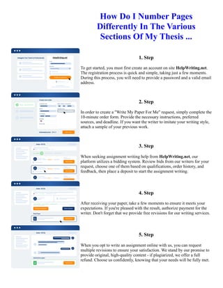 How Do I Number Pages
Differently In The Various
Sections Of My Thesis ...
1. Step
To get started, you must first create an account on site HelpWriting.net.
The registration process is quick and simple, taking just a few moments.
During this process, you will need to provide a password and a valid email
address.
2. Step
In order to create a "Write My Paper For Me" request, simply complete the
10-minute order form. Provide the necessary instructions, preferred
sources, and deadline. If you want the writer to imitate your writing style,
attach a sample of your previous work.
3. Step
When seeking assignment writing help from HelpWriting.net, our
platform utilizes a bidding system. Review bids from our writers for your
request, choose one of them based on qualifications, order history, and
feedback, then place a deposit to start the assignment writing.
4. Step
After receiving your paper, take a few moments to ensure it meets your
expectations. If you're pleased with the result, authorize payment for the
writer. Don't forget that we provide free revisions for our writing services.
5. Step
When you opt to write an assignment online with us, you can request
multiple revisions to ensure your satisfaction. We stand by our promise to
provide original, high-quality content - if plagiarized, we offer a full
refund. Choose us confidently, knowing that your needs will be fully met.
How Do I Number Pages Differently In The Various Sections Of My Thesis ... How Do I Number Pages
Differently In The Various Sections Of My Thesis ...
 