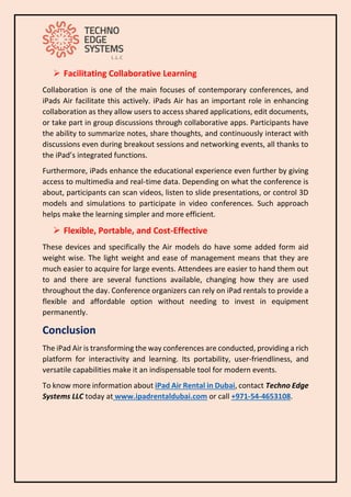 ➢ Facilitating Collaborative Learning
Collaboration is one of the main focuses of contemporary conferences, and
iPads Air facilitate this actively. iPads Air has an important role in enhancing
collaboration as they allow users to access shared applications, edit documents,
or take part in group discussions through collaborative apps. Participants have
the ability to summarize notes, share thoughts, and continuously interact with
discussions even during breakout sessions and networking events, all thanks to
the iPad’s integrated functions.
Furthermore, iPads enhance the educational experience even further by giving
access to multimedia and real-time data. Depending on what the conference is
about, participants can scan videos, listen to slide presentations, or control 3D
models and simulations to participate in video conferences. Such approach
helps make the learning simpler and more efficient.
➢ Flexible, Portable, and Cost-Effective
These devices and specifically the Air models do have some added form aid
weight wise. The light weight and ease of management means that they are
much easier to acquire for large events. Attendees are easier to hand them out
to and there are several functions available, changing how they are used
throughout the day. Conference organizers can rely on iPad rentals to provide a
flexible and affordable option without needing to invest in equipment
permanently.
Conclusion
The iPad Air is transforming the way conferences are conducted, providing a rich
platform for interactivity and learning. Its portability, user-friendliness, and
versatile capabilities make it an indispensable tool for modern events.
To know more information about iPad Air Rental in Dubai, contact Techno Edge
Systems LLC today at www.ipadrentaldubai.com or call +971-54-4653108.
 
