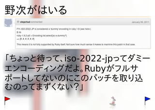 野次がはいる



「ちょっと待って、iso-2022-jpってダミー
エンコーディングだよ。Rubyがフルサ
ポートしてないのにこのパッチを取り込
むのってまずくない？」
 