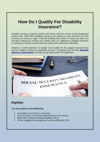 How Do I Qualify For Disability
Insurance?
Disability insurance protects yourself, your family, and your income during challenging
events in life. SSDI offers disability insurance if an illness or injury prevents you from
working and earning a wage. Financial hardship from illness or injury can push you
into debt, making you sacrifice your quality of life. So, applying for disability insurance
is necessary to protect yourself and your family from unforeseen difficulties.
However, a small proportion of people could qualify for the program because they
commit mistakes during the application process. Consulting with the best disability
attorney in Sacramento can help you get approval for the application.
Eligibility
You must adhere to the following:
 Have little or no income or resources
 Be a US citizen or meet the requirements for non-citizens
 Meet SSA’s standard medical disability criteria
 Not be engaged in any significant work as defined by SSA.
 