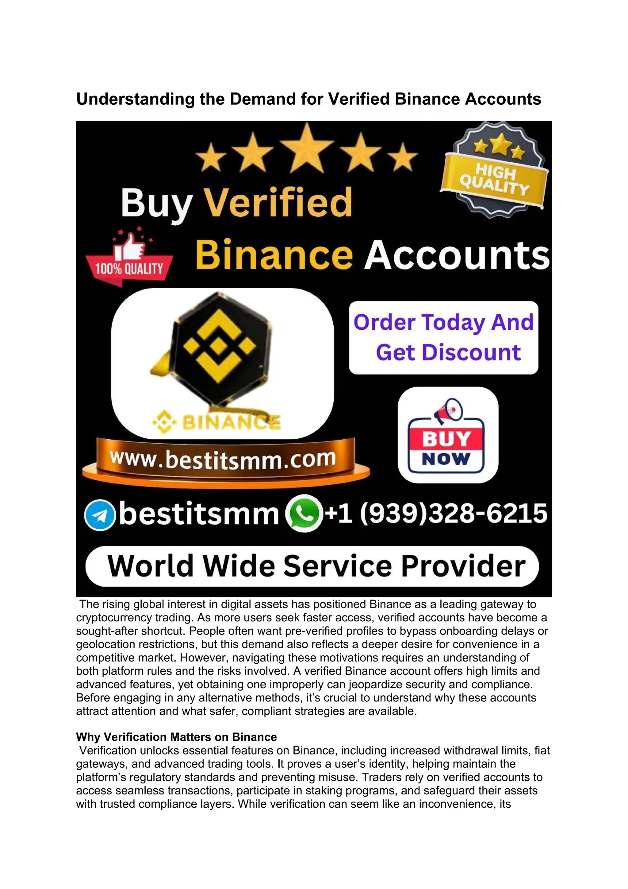 Understanding the Demand for Verified Binance Accounts
The rising global interest in digital assets has positioned Binance as a leading gateway to
cryptocurrency trading. As more users seek faster access, verified accounts have become a
sought-after shortcut. People often want pre-verified profiles to bypass onboarding delays or
geolocation restrictions, but this demand also reflects a deeper desire for convenience in a
competitive market. However, navigating these motivations requires an understanding of
both platform rules and the risks involved. A verified Binance account offers high limits and
advanced features, yet obtaining one improperly can jeopardize security and compliance.
Before engaging in any alternative methods, it’s crucial to understand why these accounts
attract attention and what safer, compliant strategies are available.
Why Verification Matters on Binance
Verification unlocks essential features on Binance, including increased withdrawal limits, fiat
gateways, and advanced trading tools. It proves a user’s identity, helping maintain the
platform’s regulatory standards and preventing misuse. Traders rely on verified accounts to
access seamless transactions, participate in staking programs, and safeguard their assets
with trusted compliance layers. While verification can seem like an inconvenience, its
 