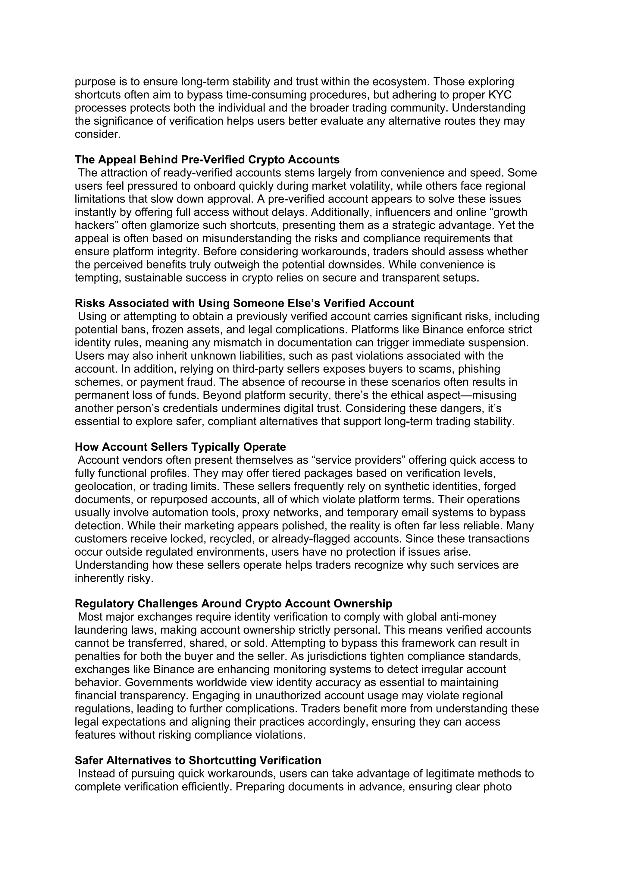 purpose is to ensure long-term stability and trust within the ecosystem. Those exploring
shortcuts often aim to bypass time-consuming procedures, but adhering to proper KYC
processes protects both the individual and the broader trading community. Understanding
the significance of verification helps users better evaluate any alternative routes they may
consider.
The Appeal Behind Pre-Verified Crypto Accounts
The attraction of ready-verified accounts stems largely from convenience and speed. Some
users feel pressured to onboard quickly during market volatility, while others face regional
limitations that slow down approval. A pre-verified account appears to solve these issues
instantly by offering full access without delays. Additionally, influencers and online “growth
hackers” often glamorize such shortcuts, presenting them as a strategic advantage. Yet the
appeal is often based on misunderstanding the risks and compliance requirements that
ensure platform integrity. Before considering workarounds, traders should assess whether
the perceived benefits truly outweigh the potential downsides. While convenience is
tempting, sustainable success in crypto relies on secure and transparent setups.
Risks Associated with Using Someone Else’s Verified Account
Using or attempting to obtain a previously verified account carries significant risks, including
potential bans, frozen assets, and legal complications. Platforms like Binance enforce strict
identity rules, meaning any mismatch in documentation can trigger immediate suspension.
Users may also inherit unknown liabilities, such as past violations associated with the
account. In addition, relying on third-party sellers exposes buyers to scams, phishing
schemes, or payment fraud. The absence of recourse in these scenarios often results in
permanent loss of funds. Beyond platform security, there’s the ethical aspect—misusing
another person’s credentials undermines digital trust. Considering these dangers, it’s
essential to explore safer, compliant alternatives that support long-term trading stability.
How Account Sellers Typically Operate
Account vendors often present themselves as “service providers” offering quick access to
fully functional profiles. They may offer tiered packages based on verification levels,
geolocation, or trading limits. These sellers frequently rely on synthetic identities, forged
documents, or repurposed accounts, all of which violate platform terms. Their operations
usually involve automation tools, proxy networks, and temporary email systems to bypass
detection. While their marketing appears polished, the reality is often far less reliable. Many
customers receive locked, recycled, or already-flagged accounts. Since these transactions
occur outside regulated environments, users have no protection if issues arise.
Understanding how these sellers operate helps traders recognize why such services are
inherently risky.
Regulatory Challenges Around Crypto Account Ownership
Most major exchanges require identity verification to comply with global anti-money
laundering laws, making account ownership strictly personal. This means verified accounts
cannot be transferred, shared, or sold. Attempting to bypass this framework can result in
penalties for both the buyer and the seller. As jurisdictions tighten compliance standards,
exchanges like Binance are enhancing monitoring systems to detect irregular account
behavior. Governments worldwide view identity accuracy as essential to maintaining
financial transparency. Engaging in unauthorized account usage may violate regional
regulations, leading to further complications. Traders benefit more from understanding these
legal expectations and aligning their practices accordingly, ensuring they can access
features without risking compliance violations.
Safer Alternatives to Shortcutting Verification
Instead of pursuing quick workarounds, users can take advantage of legitimate methods to
complete verification efficiently. Preparing documents in advance, ensuring clear photo
 